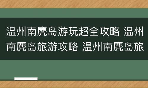 温州南麂岛游玩超全攻略 温州南麂岛旅游攻略 温州南麂岛旅游必看