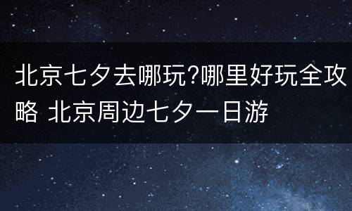 北京七夕去哪玩?哪里好玩全攻略 北京周边七夕一日游