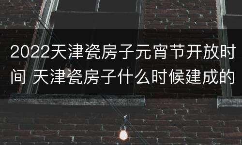 2022天津瓷房子元宵节开放时间 天津瓷房子什么时候建成的
