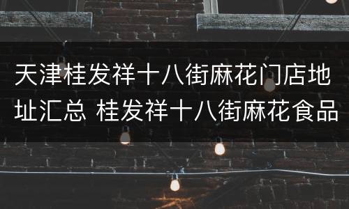天津桂发祥十八街麻花门店地址汇总 桂发祥十八街麻花食品(天津有限公司