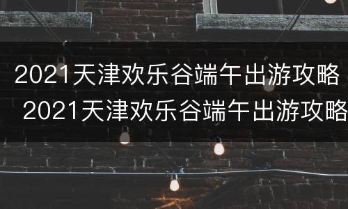2021天津欢乐谷端午出游攻略 2021天津欢乐谷端午出游攻略图片