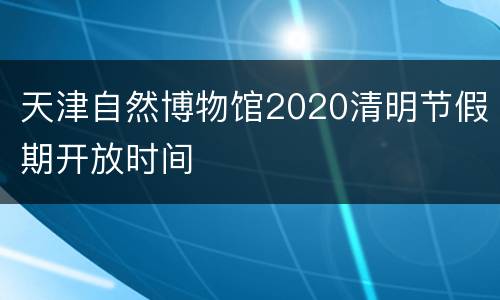 天津自然博物馆2020清明节假期开放时间
