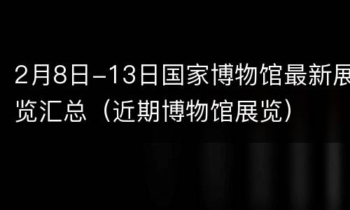2月8日-13日国家博物馆最新展览汇总（近期博物馆展览）