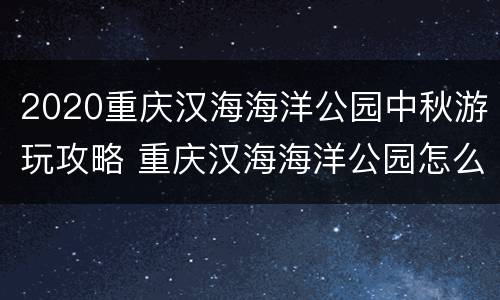 2020重庆汉海海洋公园中秋游玩攻略 重庆汉海海洋公园怎么玩