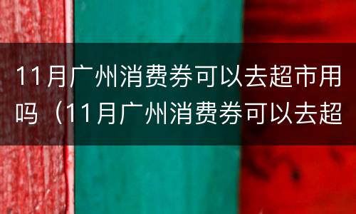 11月广州消费券可以去超市用吗（11月广州消费券可以去超市用吗现在）