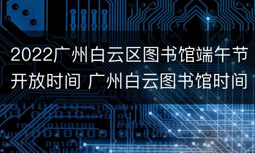 2022广州白云区图书馆端午节开放时间 广州白云图书馆时间表