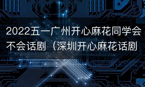 2022五一广州开心麻花同学会不会话剧（深圳开心麻花话剧演出）