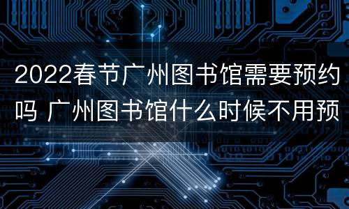 2022春节广州图书馆需要预约吗 广州图书馆什么时候不用预约