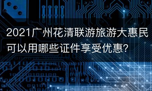 2021广州花清联游旅游大惠民可以用哪些证件享受优惠？