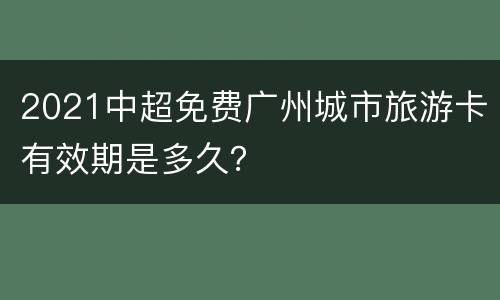 2021中超免费广州城市旅游卡有效期是多久？