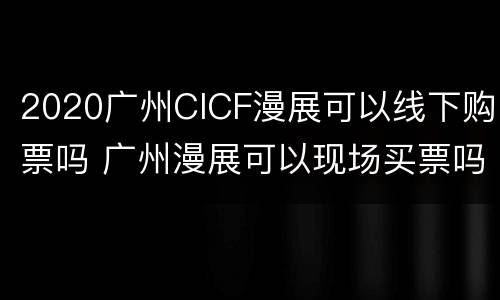2020广州CICF漫展可以线下购票吗 广州漫展可以现场买票吗