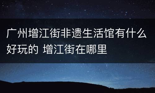 广州增江街非遗生活馆有什么好玩的 增江街在哪里