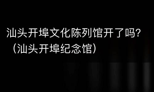 汕头开埠文化陈列馆开了吗？（汕头开埠纪念馆）