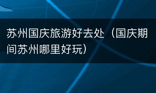 苏州国庆旅游好去处（国庆期间苏州哪里好玩）