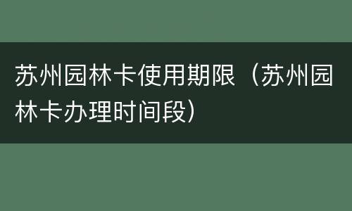 苏州园林卡使用期限（苏州园林卡办理时间段）