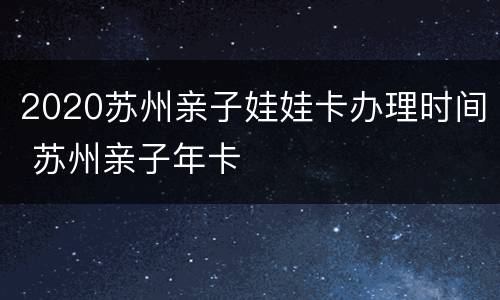 2020苏州亲子娃娃卡办理时间 苏州亲子年卡