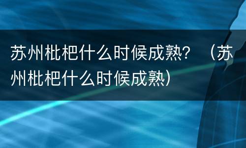 苏州枇杷什么时候成熟？（苏州枇杷什么时候成熟）