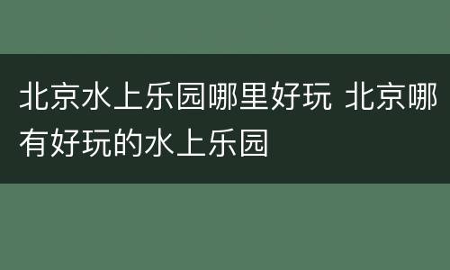 北京水上乐园哪里好玩 北京哪有好玩的水上乐园