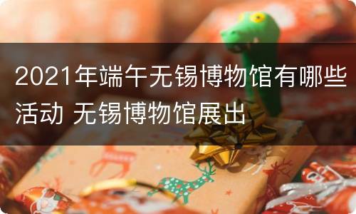 2021年端午无锡博物馆有哪些活动 无锡博物馆展出