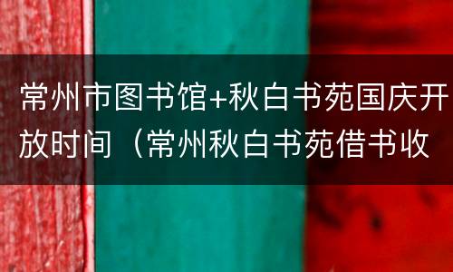 常州市图书馆+秋白书苑国庆开放时间（常州秋白书苑借书收费）