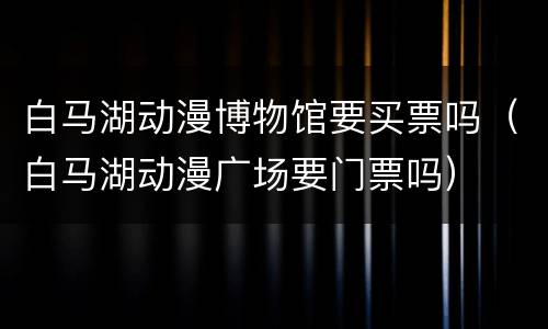 白马湖动漫博物馆要买票吗（白马湖动漫广场要门票吗）
