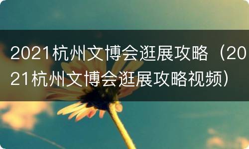 2021杭州文博会逛展攻略（2021杭州文博会逛展攻略视频）