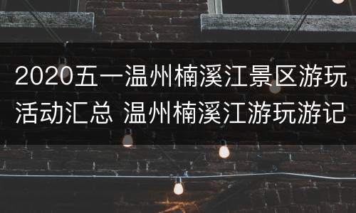 2020五一温州楠溪江景区游玩活动汇总 温州楠溪江游玩游记