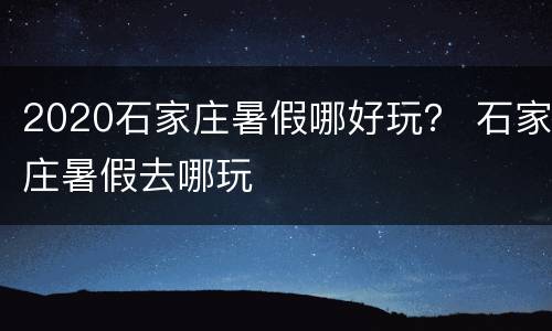 2020石家庄暑假哪好玩？ 石家庄暑假去哪玩