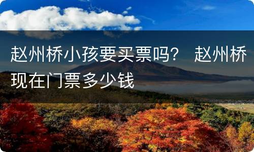 赵州桥小孩要买票吗？ 赵州桥现在门票多少钱