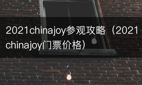 2021chinajoy参观攻略（2021chinajoy门票价格）