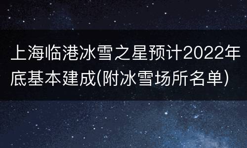 上海临港冰雪之星预计2022年底基本建成(附冰雪场所名单)