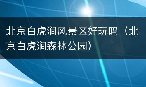 北京白虎涧风景区好玩吗（北京白虎涧森林公园）