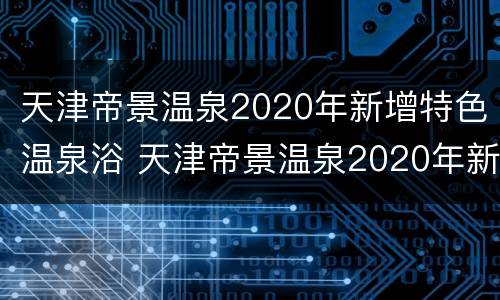 天津帝景温泉2020年新增特色温泉浴 天津帝景温泉2020年新增特色温泉浴室