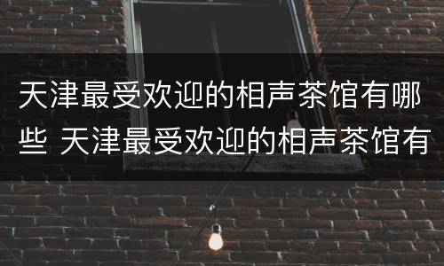 天津最受欢迎的相声茶馆有哪些 天津最受欢迎的相声茶馆有哪些地方