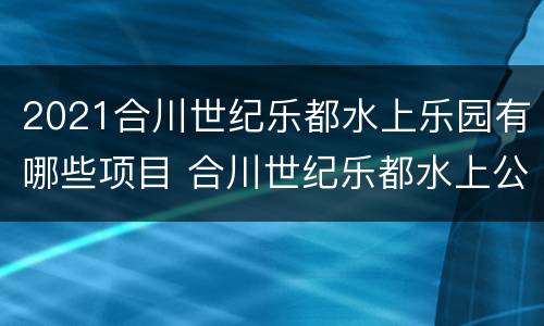 2021合川世纪乐都水上乐园有哪些项目 合川世纪乐都水上公园