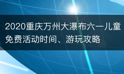 2020重庆万州大瀑布六一儿童免费活动时间、游玩攻略