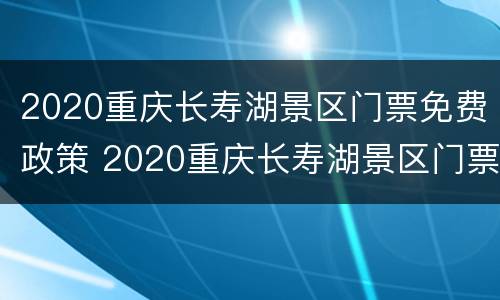 2020重庆长寿湖景区门票免费政策 2020重庆长寿湖景区门票免费政策公告
