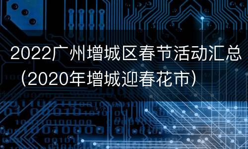2022广州增城区春节活动汇总（2020年增城迎春花市）