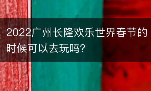 2022广州长隆欢乐世界春节的时候可以去玩吗？