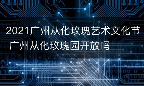 2021广州从化玫瑰艺术文化节 广州从化玫瑰园开放吗