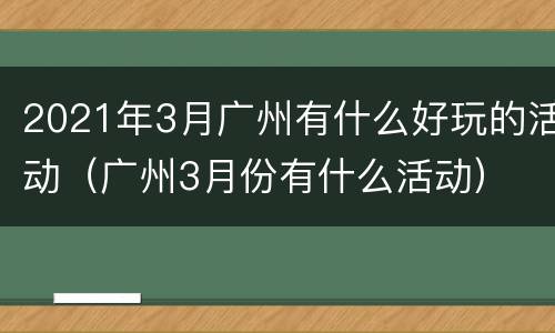 2021年3月广州有什么好玩的活动（广州3月份有什么活动）