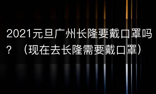 2021元旦广州长隆要戴口罩吗？（现在去长隆需要戴口罩）