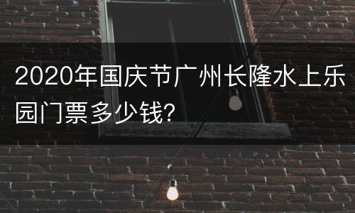 2020年国庆节广州长隆水上乐园门票多少钱？