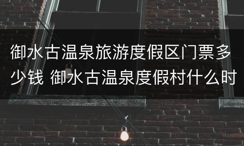 御水古温泉旅游度假区门票多少钱 御水古温泉度假村什么时候开业