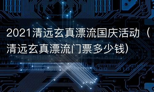 2021清远玄真漂流国庆活动（清远玄真漂流门票多少钱）