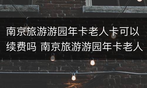 南京旅游游园年卡老人卡可以续费吗 南京旅游游园年卡老人卡可以续费吗
