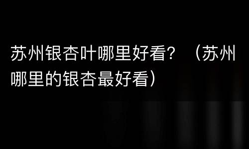 苏州银杏叶哪里好看？（苏州哪里的银杏最好看）