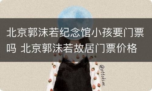 北京郭沫若纪念馆小孩要门票吗 北京郭沫若故居门票价格