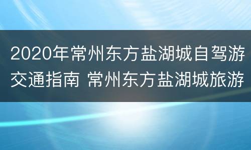 2020年常州东方盐湖城自驾游交通指南 常州东方盐湖城旅游景点怎么走