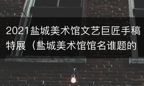 2021盐城美术馆文艺巨匠手稿特展（盐城美术馆馆名谁题的）